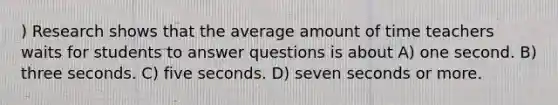 ) Research shows that the average amount of time teachers waits for students to answer questions is about A) one second. B) three seconds. C) five seconds. D) seven seconds or more.