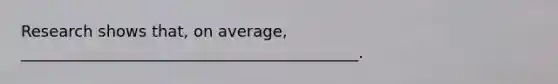 Research shows that, on average, ___________________________________________.