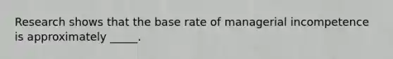 Research shows that the base rate of managerial incompetence is approximately _____.