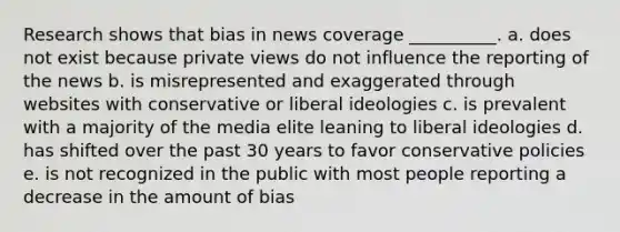 Research shows that bias in news coverage __________. a. ​does not exist because private views do not influence the reporting of the news b. ​is misrepresented and exaggerated through websites with conservative or liberal ideologies c. ​is prevalent with a majority of the media elite leaning to liberal ideologies d. ​has shifted over the past 30 years to favor conservative policies e. ​is not recognized in the public with most people reporting a decrease in the amount of bias