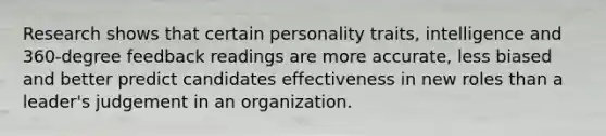 Research shows that certain personality traits, intelligence and 360-degree feedback readings are more accurate, less biased and better predict candidates effectiveness in new roles than a leader's judgement in an organization.