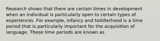 Research shows that there are certain times in development when an individual is particularly open to certain types of experiences. For example, infancy and toddlerhood is a time period that is particularly important for the acquisition of language. These time periods are known as