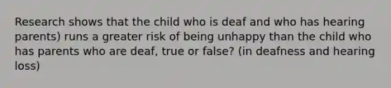 Research shows that the child who is deaf and who has hearing parents) runs a greater risk of being unhappy than the child who has parents who are deaf, true or false? (in deafness and hearing loss)