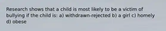 Research shows that a child is most likely to be a victim of bullying if the child is: a) withdrawn-rejected b) a girl c) homely d) obese