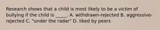 Research shows that a child is most likely to be a victim of bullying if the child is _____. A. withdrawn-rejected B. aggressive-rejected C. "under the radar" D. liked by peers
