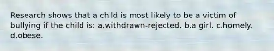 Research shows that a child is most likely to be a victim of bullying if the child is: a.withdrawn-rejected. b.a girl. c.homely. d.obese.