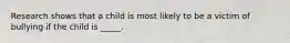 Research shows that a child is most likely to be a victim of bullying if the child is _____.