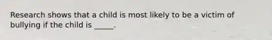 Research shows that a child is most likely to be a victim of bullying if the child is _____.