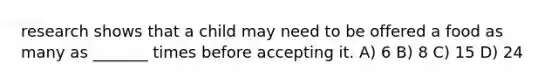 research shows that a child may need to be offered a food as many as _______ times before accepting it. A) 6 B) 8 C) 15 D) 24