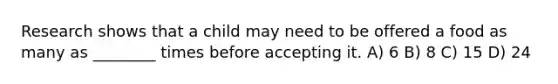 Research shows that a child may need to be offered a food as many as ________ times before accepting it. A) 6 B) 8 C) 15 D) 24