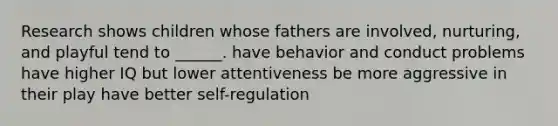 Research shows children whose fathers are involved, nurturing, and playful tend to ______. have behavior and conduct problems have higher IQ but lower attentiveness be more aggressive in their play have better self-regulation