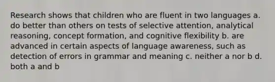 Research shows that children who are fluent in two languages a. do better than others on tests of selective attention, analytical reasoning, concept formation, and cognitive flexibility b. are advanced in certain aspects of language awareness, such as detection of errors in grammar and meaning c. neither a nor b d. both a and b