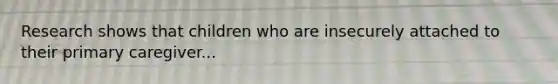 Research shows that children who are insecurely attached to their primary caregiver...