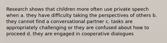 Research shows that children more often use private speech when a. they have difficulty taking the perspectives of others b. they cannot find a conversational partner c. tasks are appropriately challenging or they are confused about how to proceed d. they are engaged in cooperative dialogues