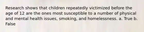 Research shows that children repeatedly victimized before the age of 12 are the ones most susceptible to a number of physical and mental health issues, smoking, and homelessness. a. True b. False