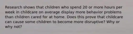 Research shows that children who spend 20 or more hours per week in childcare on average display more behavior problems than children cared for at home. Does this prove that childcare can cause some children to become more disruptive? Why or why not?