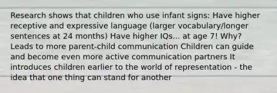 Research shows that children who use infant signs: Have higher receptive and expressive language (larger vocabulary/longer sentences at 24 months) Have higher IQs... at age 7! Why? Leads to more parent-child communication Children can guide and become even more active communication partners It introduces children earlier to the world of representation - the idea that one thing can stand for another