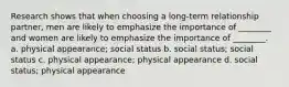 Research shows that when choosing a long-term relationship partner, men are likely to emphasize the importance of ________ and women are likely to emphasize the importance of ________. a. physical appearance; social status b. social status; social status c. physical appearance; physical appearance d. social status; physical appearance