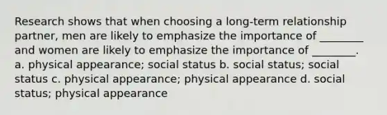 Research shows that when choosing a long-term relationship partner, men are likely to emphasize the importance of ________ and women are likely to emphasize the importance of ________. a. physical appearance; social status b. social status; social status c. physical appearance; physical appearance d. social status; physical appearance