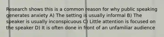 Research shows this is a common reason for why public speaking generates anxiety A) The setting is usually informal B) The speaker is usually inconspicuous C) Little attention is focused on the speaker D) It is often done in front of an unfamiliar audience