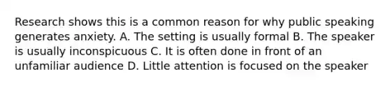 Research shows this is a common reason for why public speaking generates anxiety. A. The setting is usually formal B. The speaker is usually inconspicuous C. It is often done in front of an unfamiliar audience D. Little attention is focused on the speaker