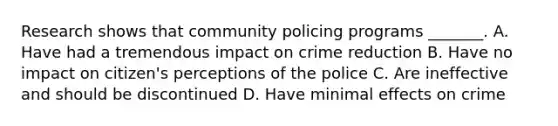 Research shows that community policing programs _______. A. Have had a tremendous impact on crime reduction B. Have no impact on citizen's perceptions of the police C. Are ineffective and should be discontinued D. Have minimal effects on crime