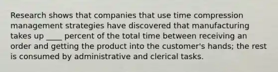 Research shows that companies that use time compression management strategies have discovered that manufacturing takes up​ ____ percent of the total time between receiving an order and getting the product into the​ customer's hands; the rest is consumed by administrative and clerical tasks.