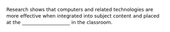 Research shows that computers and related technologies are more effective when integrated into subject content and placed at the ____________________ in the classroom.