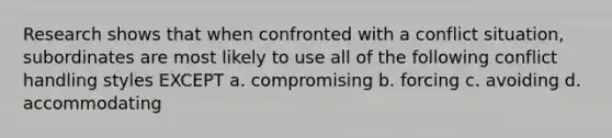 Research shows that when confronted with a conflict situation, subordinates are most likely to use all of the following conflict handling styles EXCEPT a. compromising b. forcing c. avoiding d. accommodating