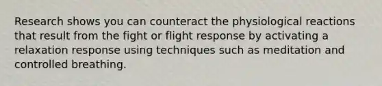 Research shows you can counteract the physiological reactions that result from the fight or flight response by activating a relaxation response using techniques such as meditation and controlled breathing.