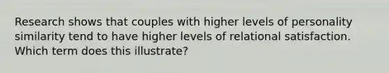 Research shows that couples with higher levels of personality similarity tend to have higher levels of relational satisfaction. Which term does this illustrate?