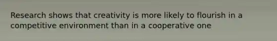 Research shows that creativity is more likely to flourish in a competitive environment than in a cooperative one