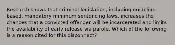 Research shows that criminal legislation, including guideline-based, mandatory minimum sentencing laws, increases the chances that a convicted offender will be incarcerated and limits the availability of early release via parole. Which of the following is a reason cited for this disconnect?