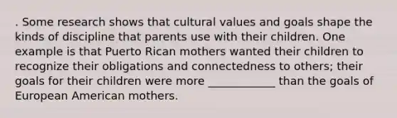 . Some research shows that cultural values and goals shape the kinds of discipline that parents use with their children. One example is that Puerto Rican mothers wanted their children to recognize their obligations and connectedness to others; their goals for their children were more ____________ than the goals of European American mothers.