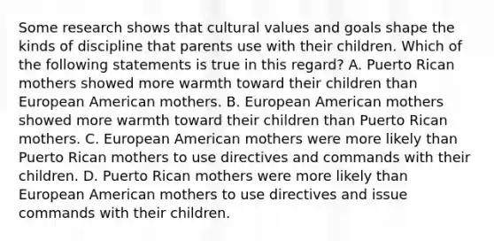 Some research shows that <a href='https://www.questionai.com/knowledge/kyz76nVU9o-cultural-values' class='anchor-knowledge'>cultural values</a> and goals shape the kinds of discipline that parents use with their children. Which of the following statements is true in this regard? A. Puerto Rican mothers showed more warmth toward their children than European American mothers. B. European American mothers showed more warmth toward their children than Puerto Rican mothers. C. European American mothers were more likely than Puerto Rican mothers to use directives and commands with their children. D. Puerto Rican mothers were more likely than European American mothers to use directives and issue commands with their children.