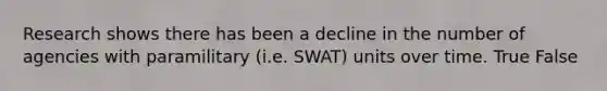 Research shows there has been a decline in the number of agencies with paramilitary (i.e. SWAT) units over time. True False