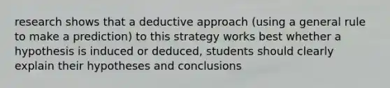 research shows that a deductive approach (using a general rule to make a prediction) to this strategy works best whether a hypothesis is induced or deduced, students should clearly explain their hypotheses and conclusions