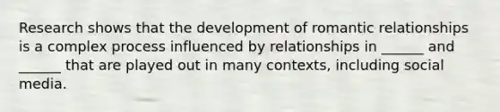 Research shows that the development of romantic relationships is a complex process influenced by relationships in ______ and ______ that are played out in many contexts, including social media.