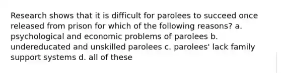 Research shows that it is difficult for parolees to succeed once released from prison for which of the following reasons? a. psychological and economic problems of parolees b. undereducated and unskilled parolees c. parolees' lack family support systems d. all of these