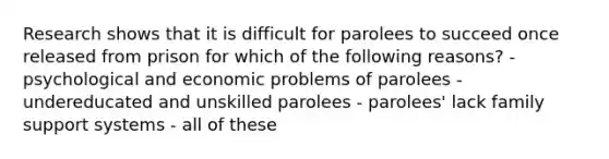 Research shows that it is difficult for parolees to succeed once released from prison for which of the following reasons? - psychological and economic problems of parolees - undereducated and unskilled parolees - parolees' lack family support systems - all of these