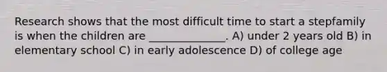 Research shows that the most difficult time to start a stepfamily is when the children are ______________. A) under 2 years old B) in elementary school C) in early adolescence D) of college age