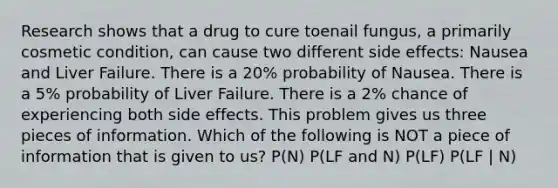 Research shows that a drug to cure toenail fungus, a primarily cosmetic condition, can cause two different side effects: Nausea and Liver Failure. There is a 20% probability of Nausea. There is a 5% probability of Liver Failure. There is a 2% chance of experiencing both side effects. This problem gives us three pieces of information. Which of the following is NOT a piece of information that is given to us? P(N) P(LF and N) P(LF) P(LF | N)