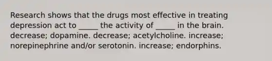 Research shows that the drugs most effective in treating depression act to _____ the activity of _____ in the brain. decrease; dopamine. decrease; acetylcholine. increase; norepinephrine and/or serotonin. increase; endorphins.