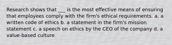 Research shows that ___ is the most effective means of ensuring that employees comply with the firm's ethical requirements. a. a written code of ethics b. a statement in the firm's mission statement c. a speech on ethics by the CEO of the company d. a value-based culture