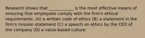 Research shows that ____________ is the most effective means of ensuring that employees comply with the firm's ethical requirements. (A) a written code of ethics (B) a statement in the firm's mission statement (C) a speech on ethics by the CEO of the company (D) a value-based culture