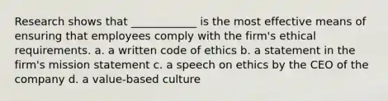 Research shows that ____________ is the most effective means of ensuring that employees comply with the firm's ethical requirements. a. a written code of ethics b. a statement in the firm's mission statement c. a speech on ethics by the CEO of the company d. a value-based culture