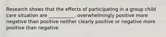 Research shows that the effects of participating in a group child care situation are ___________. overwhelmingly positive more negative than positive neither clearly positive or negative more positive than negative