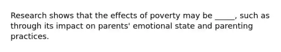 Research shows that the effects of poverty may be _____, such as through its impact on parents' emotional state and parenting practices.