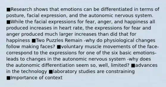 ■Research shows that emotions can be differentiated in terms of posture, facial expression, and the autonomic nervous system. ■While the facial expressions for fear, anger, and happiness all produced increases in heart rate, the expressions for fear and anger produced much larger increases than did that for happiness ■Two Puzzles Remain -why do physiological changes follow making faces? ■voluntary muscle movements of the face- correspond to the expressions for one of the six basic emotions-leads to changes in the autonomic nervous system -why does the autonomic differentiation seem so, well, limited? ■advances in the technology ■laboratory studies are constraining ■Importance of context