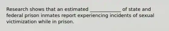 Research shows that an estimated _____________ of state and federal prison inmates report experiencing incidents of sexual victimization while in prison.